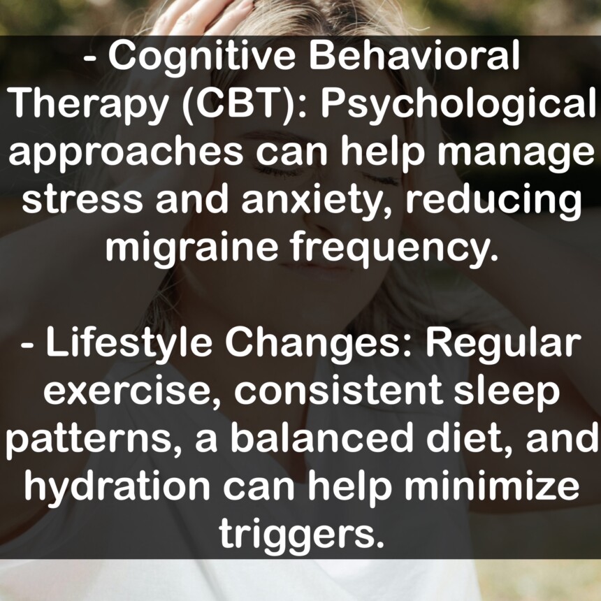 - Cognitive Behavioral Therapy (CBT): Psychological approaches can help manage stress and anxiety, reducing migraine frequency. - Lifestyle Changes: Regular exercise, consistent sleep patterns, a balanced diet, and hydration can help minimize triggers.