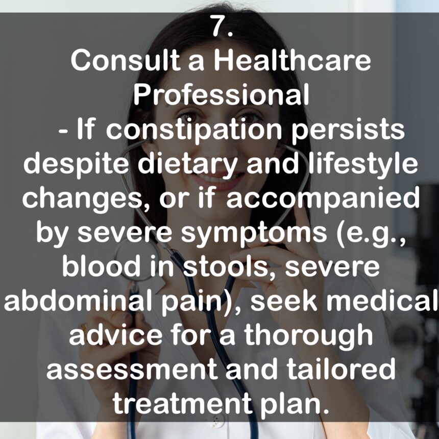 7. Consult a Healthcare Professional - If constipation persists despite dietary and lifestyle changes, or if accompanied by severe symptoms (e.g., blood in stools, severe abdominal pain), seek medical advice for a thorough assessment and tailored treatment plan.