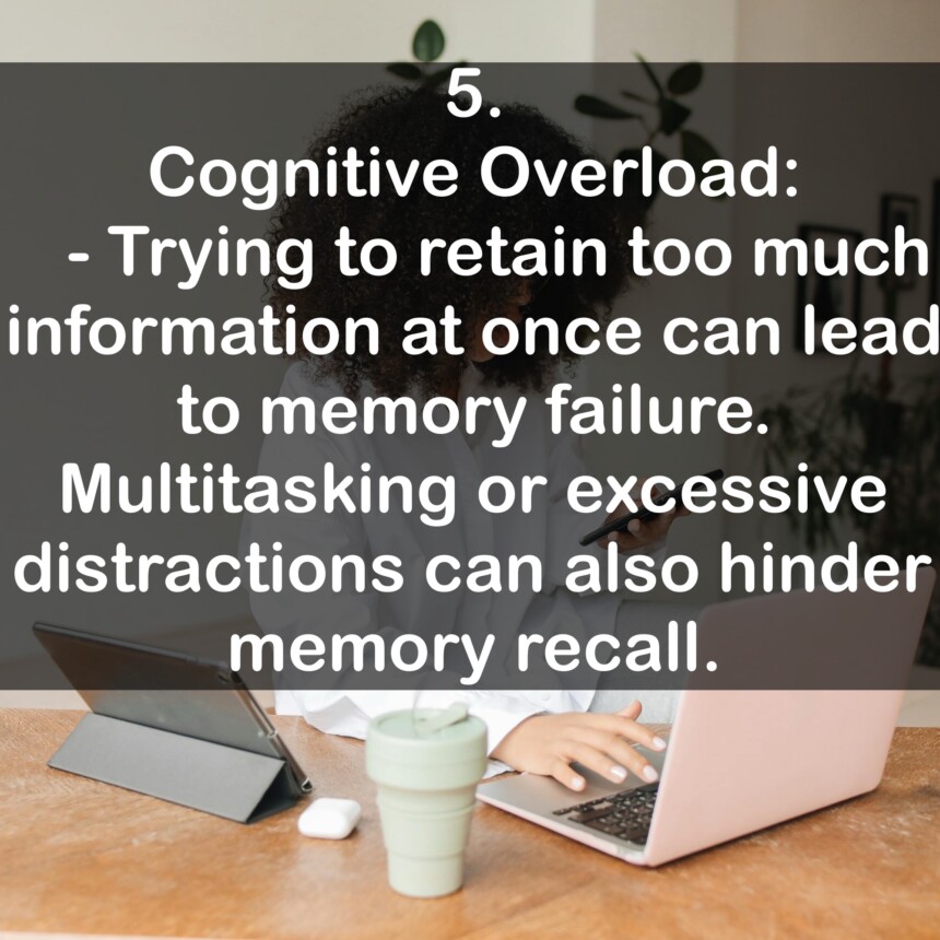 5. Cognitive Overload: - Trying to retain too much information at once can lead to memory failure. Multitasking or excessive distractions can also hinder memory recall.