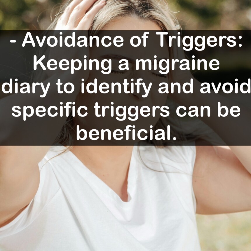 - Avoidance of Triggers: Keeping a migraine diary to identify and avoid specific triggers can be beneficial.