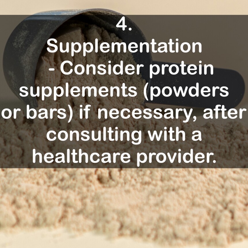 4. Supplementation - Consider protein supplements (powders or bars) if necessary, after consulting with a healthcare provider.