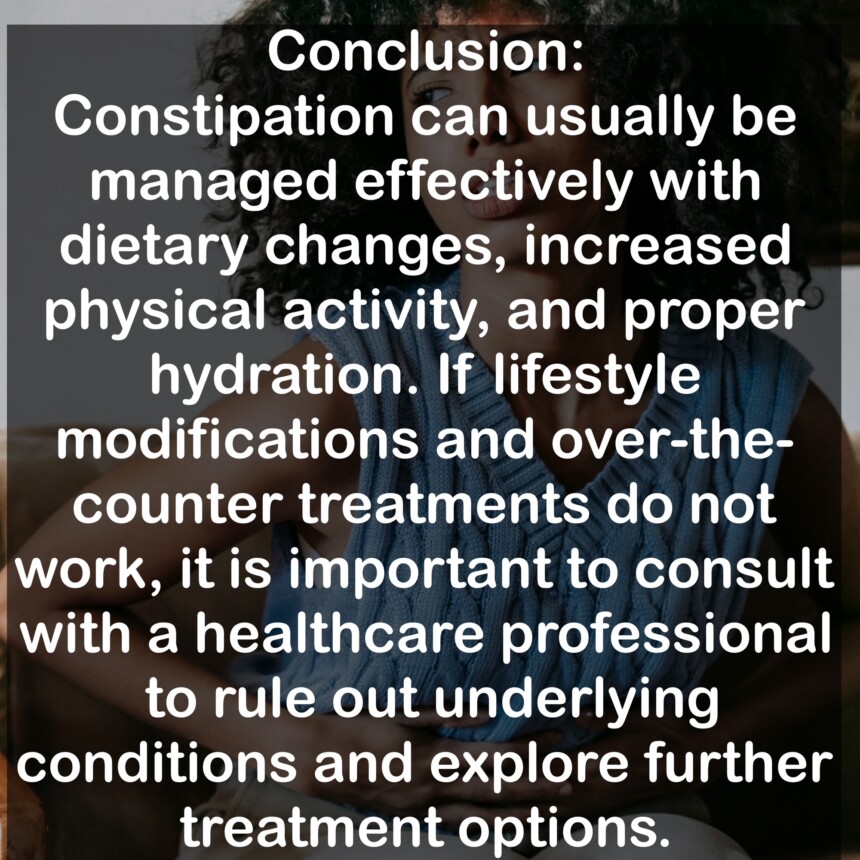 Conclusion: Constipation can usually be managed effectively with dietary changes, increased physical activity, and proper hydration. If lifestyle modifications and over-the-counter treatments do not work, it is important to consult with a healthcare professional to rule out underlying conditions and explore further treatment options.