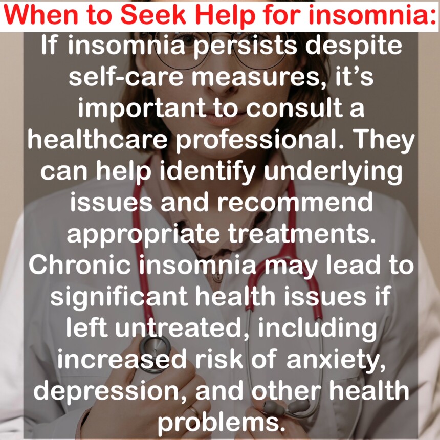 When to Seek Help for insomnia: If insomnia persists despite self-care measures, it's important to consult a healthcare professional. They can help identify underlying issues and recommend appropriate treatments. Chronic insomnia may lead to significant health issues if left untreated, including increased risk of anxiety, depression, and other health problems.