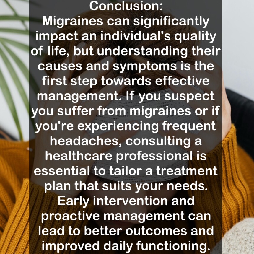 Conclusion: Migraines can significantly impact an individual's quality of life, but understanding their causes and symptoms is the first step towards effective management. If you suspect you suffer from migraines or if you're experiencing frequent headaches, consulting a healthcare professional is essential to tailor a treatment plan that suits your needs. Early intervention and proactive management can lead to better outcomes and improved daily functioning.