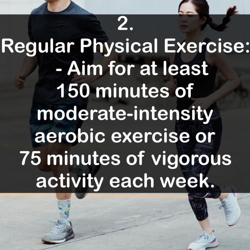 2. Regular Physical Exercise: - Aim for at least 150 minutes of moderate-intensity aerobic exercise or 75 minutes of vigorous activity each week.