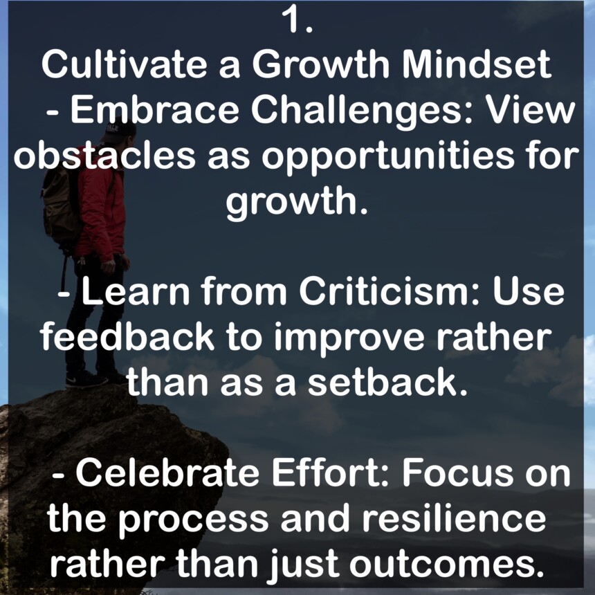 1. Cultivate a Growth Mindset - Embrace Challenges: View obstacles as opportunities for growth. - Learn from Criticism: Use feedback to improve rather than as a setback. - Celebrate Effort: Focus on the process and resilience rather than just outcomes.