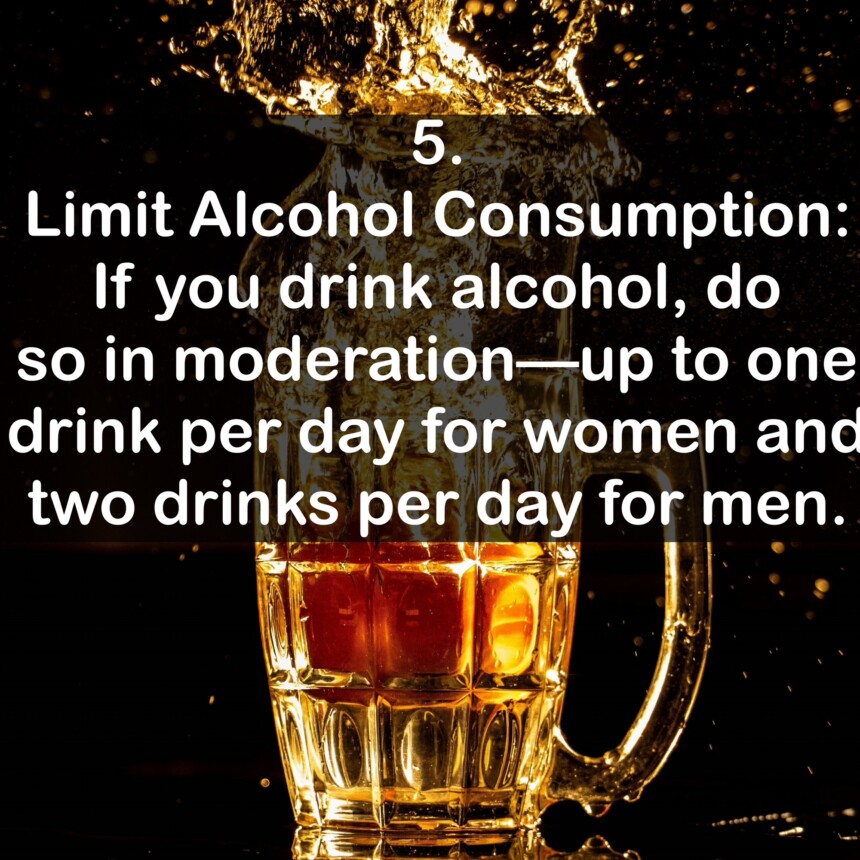 5. Limit Alcohol Consumption: If you drink alcohol, do so in moderation up to one drink per day for women and two drinks per day for men.