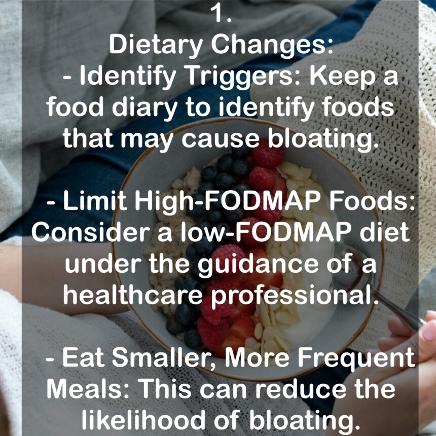 1. Dietary Changes: - Identify Triggers: Keep a food diary to identify foods that may cause bloating. - Limit High-FODMAP Foods: Consider a low-FODMAP diet under the guidance of a healthcare professional. - Eat Smaller, More Frequent Meals: This can reduce the likelihood of bloating.