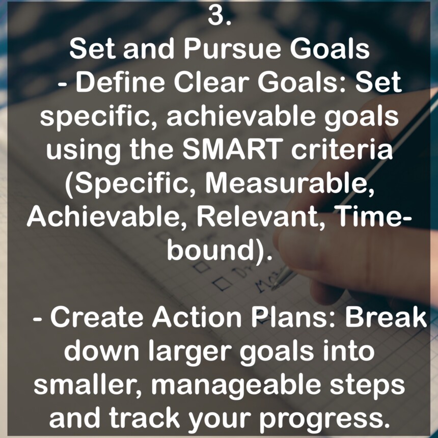 3. Set and Pursue Goals - Define Clear Goals: Set specific, achievable goals using the SMART criteria (Specific, Measurable, Achievable, Relevant, Time-bound). - Create Action Plans: Break down larger goals into smaller, manageable steps and track your progress.