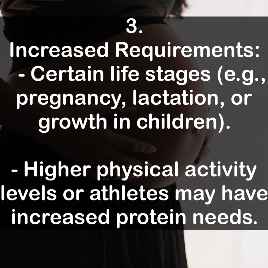 3. Increased Requirements: - Certain life stages (e.g., pregnancy, lactation, or growth in children). - Higher physical activity levels or athletes may have increased protein needs.