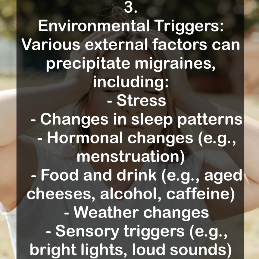 3. Environmental Triggers: Various external factors can precipitate migraines, including: - Stress - Changes in sleep patterns - Hormonal changes (e.g., menstruation) - Food and drink (e.g., aged cheeses, alcohol, caffeine) - Weather changes - Sensory triggers (e.g., bright lights, loud sounds)