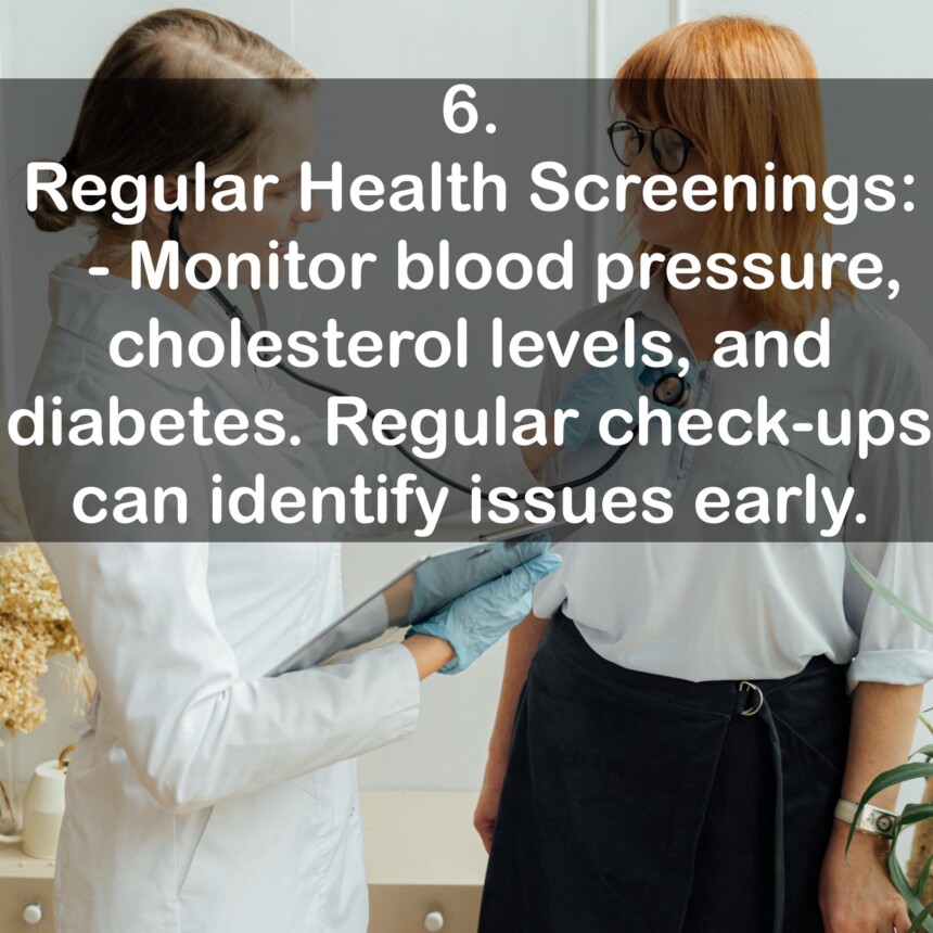6. Regular Health Screenings: - Monitor blood pressure, cholesterol levels, and diabetes. Regular check-ups can identify issues early.
