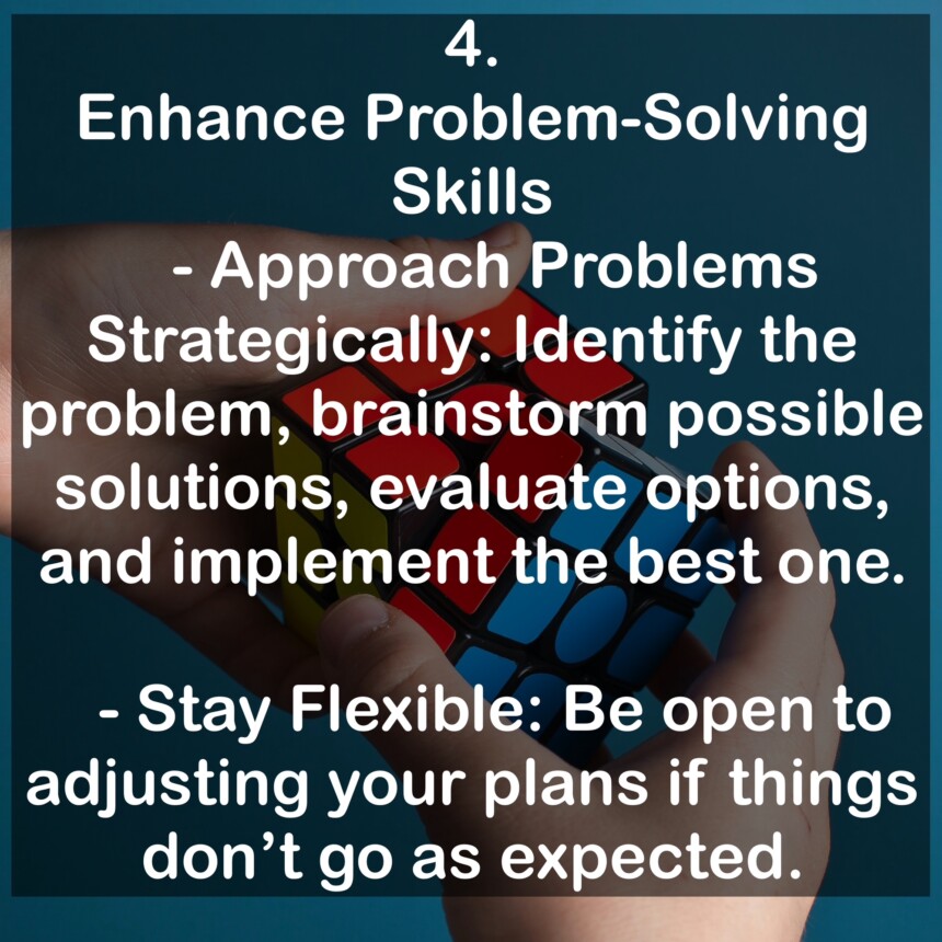 4. Enhance Problem-Solving Skills - Approach Problems Strategically: Identify the problem, brainstorm possible solutions, evaluate options, and implement the best one. - Stay Flexible: Be open to adjusting your plans if things don't go as expected.
