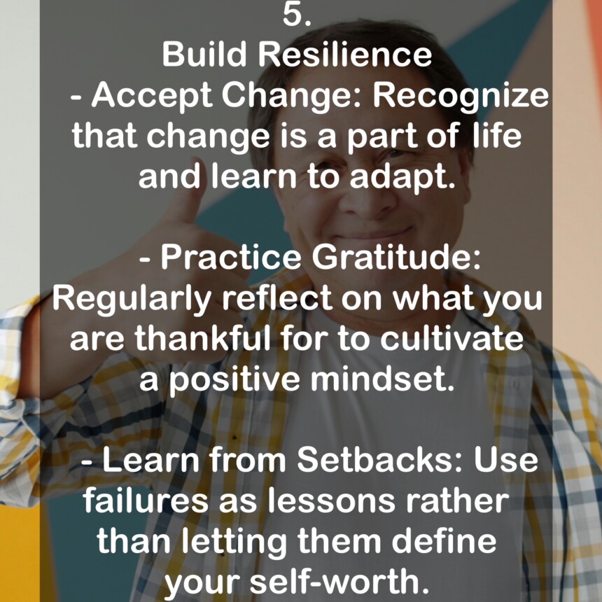 5. Build Resilience - Accept Change: Recognize that change is a part of life and learn to adapt. - Practice Gratitude: Regularly reflect on what you are thankful for to cultivate a positive mindset. - Learn from Setbacks: Use failures as lessons rather than letting them define your self-worth.