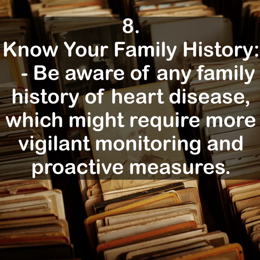 8. Know Your Family History: - Be aware of any family history of heart disease, which might require more vigilant monitoring and proactive measures.