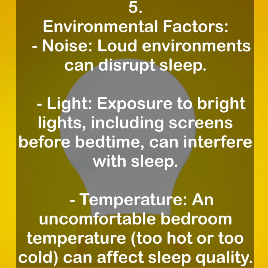 5. Environmental Factors: - Noise: Loud environments can disrupt sleep. - Light: Exposure to bright lights, including screens before bedtime, can interfere with sleep. - Temperature: An uncomfortable bedroom temperature too hot or too cold) can affect sleep quality.