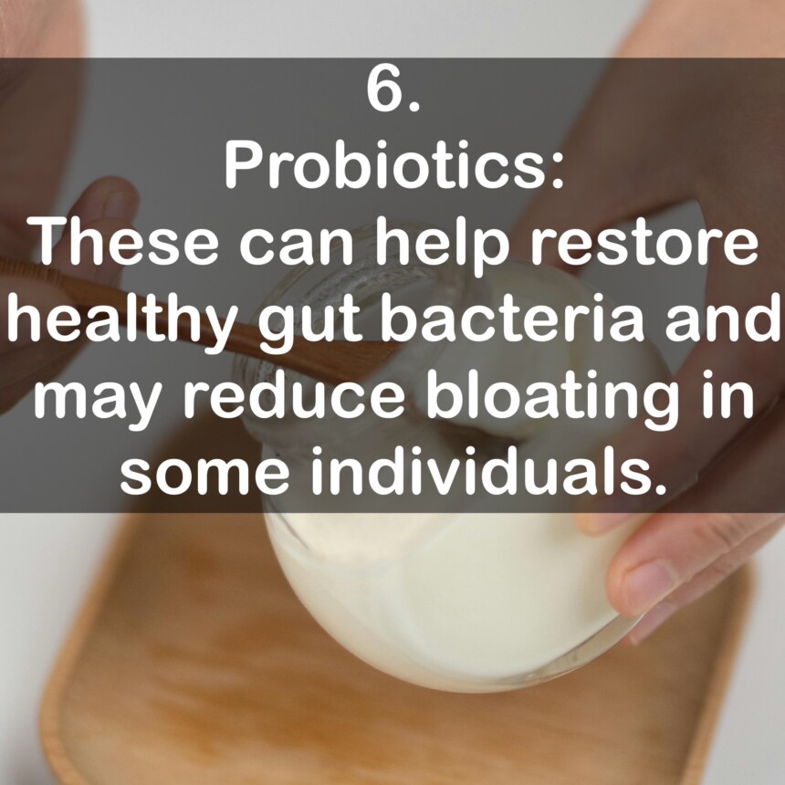 6. Probiotics: These can help restore healthy gut bacteria and may reduce bloating in some individuals.