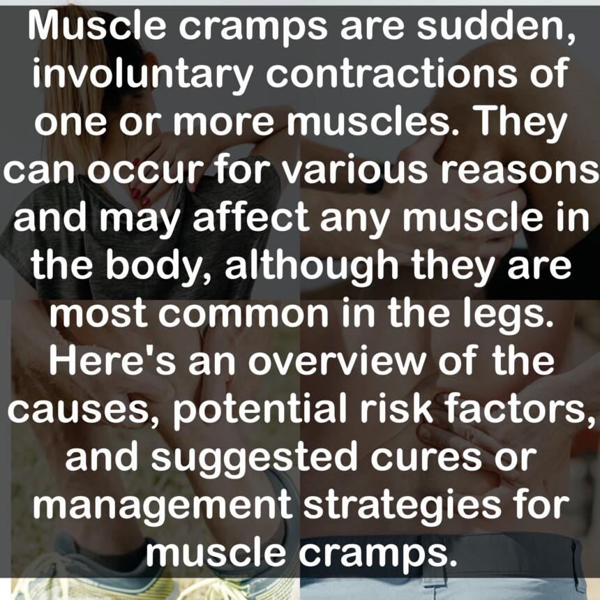 Muscle cramps are sudden, involuntary contractions of one or more muscles. They can occur for various reasons and may affect any muscle in the body, although they are most common in the legs. Here's an overview of the causes, potential risk factors, and suggested cures or management strategies for muscle cramps.