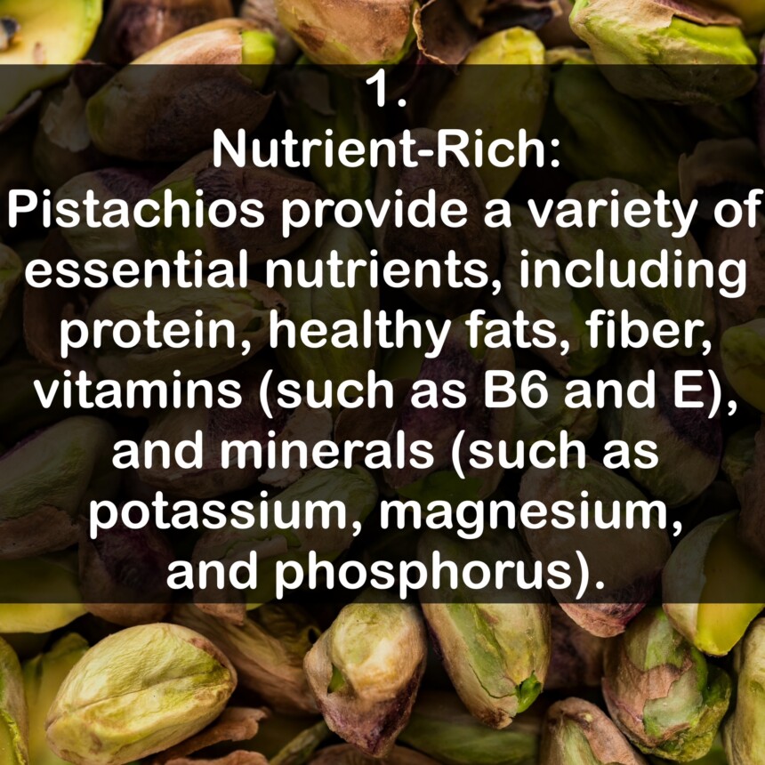 1. Nutrient-Rich: Pistachios provide a variety of essential nutrients, including protein, healthy fats, fiber, vitamins (such as B6 and E), and minerals (such as potassium, magnesium, and phosphorus).