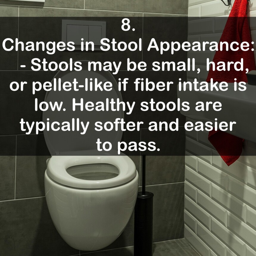 8. Changes in Stool Appearance: - Stools may be small, hard, or pellet-like if fiber intake is low. Healthy stools are typically softer and easier to pass.