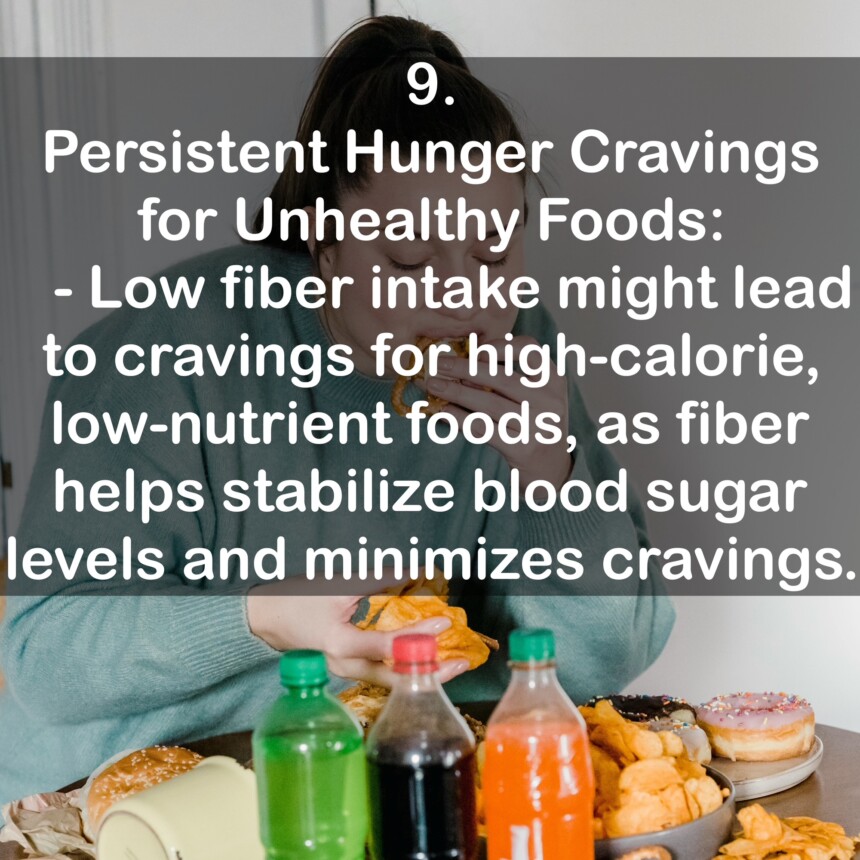 9. Persistent Hunger Cravings for Unhealthy Foods: - Low fiber intake might lead to cravings for high-calorie, low-nutrient foods, as fiber helps stabilize blood sugar levels and minimizes cravings.