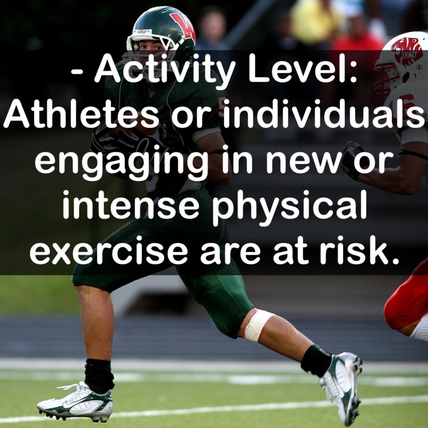 - Activity Level: Athletes or individuals engaging in new or intense physical exercise are at risk.