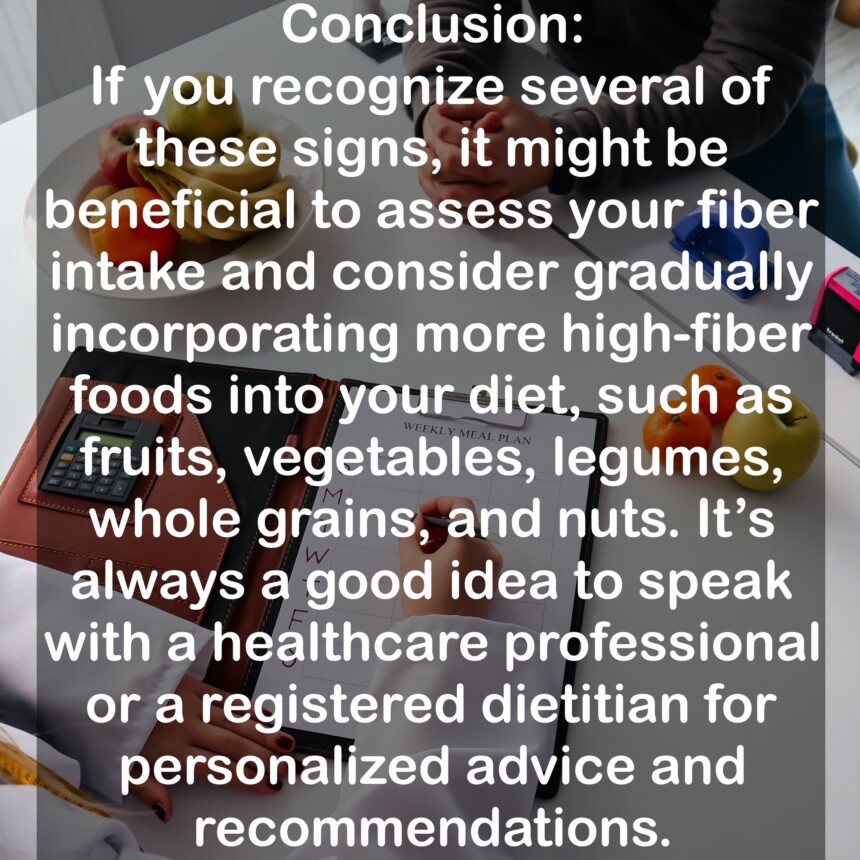 Conclusion: If you recognize several of these signs, it might be beneficial to assess your fiber intake and consider gradually incorporating more high-fiber foods into your diet, such as fruits, vegetables, legumes, whole grains, and nuts. It's always a good idea to speak with a healthcare professional or a registered dietitian for personalized advice and recommendations.