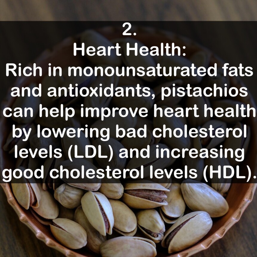 2. Heart Health: Rich in monounsaturated fats and antioxidants, pistachios can help improve heart health by lowering bad cholesterol levels (LDL) and increasing good cholesterol levels (HDL).