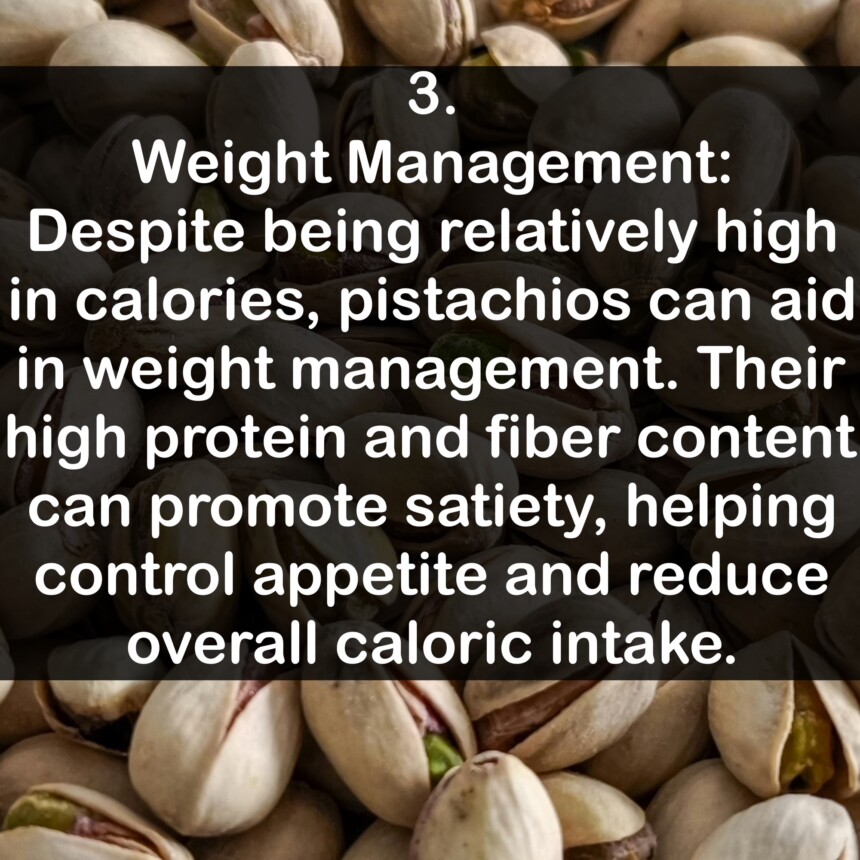 3. Weight Management: Despite being relatively high in calories, pistachios can aid in weight management. Their high protein and fiber content can promote satiety, helping control appetite and reduce overall caloric intake.