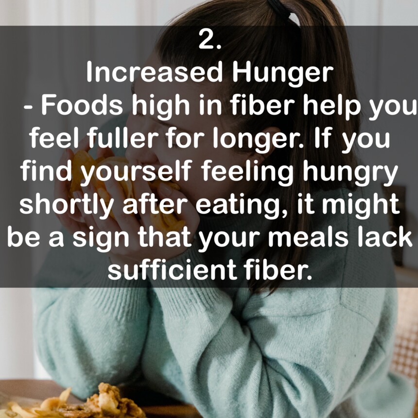 2. Increased Hunger - Foods high in fiber help you feel fuller for longer. If you find yourself feeling hungry shortly after eating, it might be a sign that your meals lack sufficient fiber.