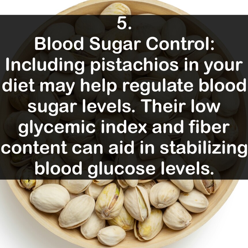 5. Blood Sugar Control: Including pistachios in your diet may help regulate blood sugar levels. Their low glycemic index and fiber content can aid in stabilizing blood glucose levels.