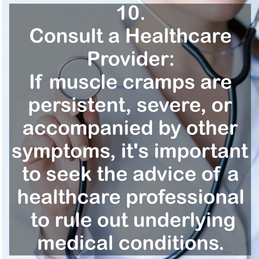 10. Consult a Healthcare Provider: If muscle cramps are persistent, severe, or accompanied by other symptoms, it's important to seek the advice of a healthcare professional to rule out underlying medical conditions.