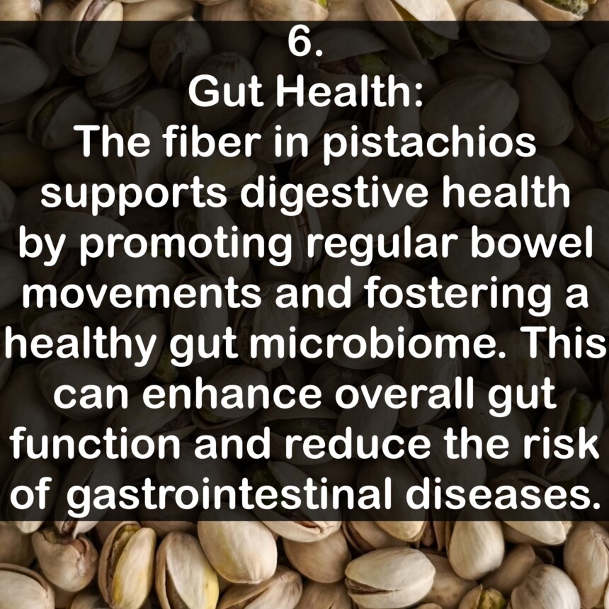 6. Gut Health: The fiber in pistachios supports digestive health by promoting regular bowel movements and fostering a healthy gut microbiome. This can enhance overall gut function and reduce the risk of gastrointestinal diseases.