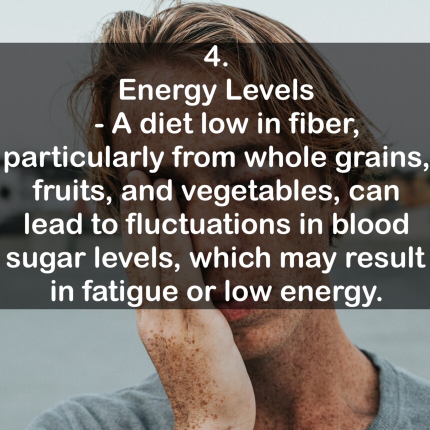 4. Energy Levels - A diet low in fiber, particularly from whole grains, fruits, and vegetables, can lead to fluctuations in blood sugar levels, which may result in fatigue or low energy.