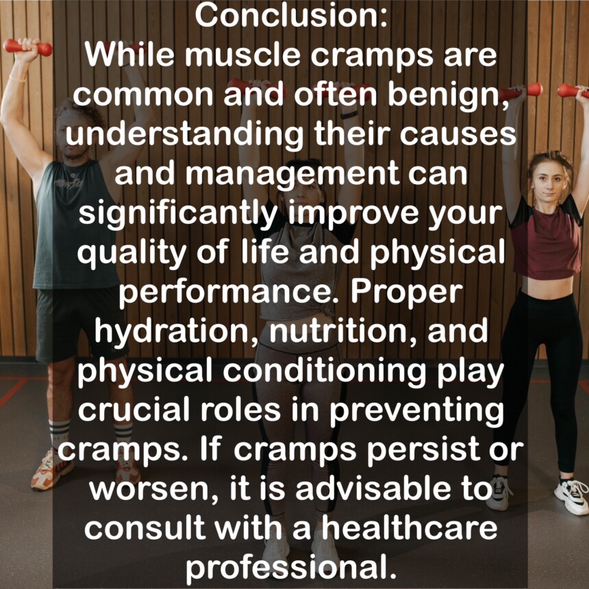 Conclusion: While muscle cramps are common and often benign, understanding their causes and management can significantly improve your quality of life and physical performance. Proper hydration, nutrition, and physical conditioning play crucial roles in preventing cramps. If cramps persist or worsen, it is advisable to consult with a healthcare professional.