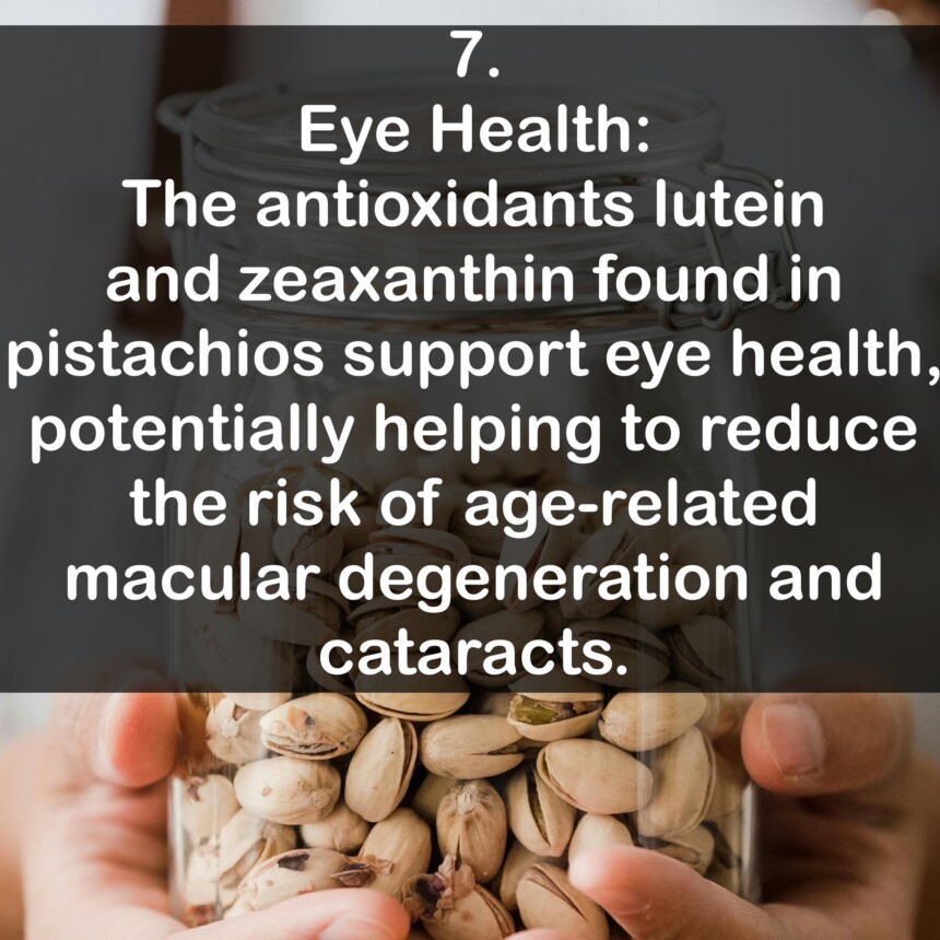 7. Eye Health: The antioxidants lutein and zeaxanthin found in pistachios support eye health, potentially helping to reduce the risk of age-related macular degeneration and cataracts.
