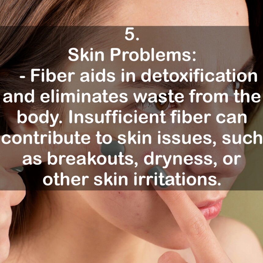 5. Skin Problems: - Fiber aids in detoxification and eliminates waste from the body. Insufficient fiber can contribute to skin issues, such as breakouts, dryness, or other skin irritations.