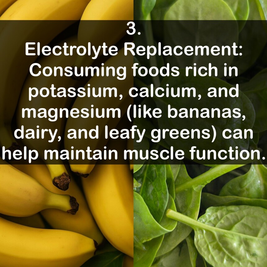 3. Electrolyte Replacement: Consuming foods rich in potassium, calcium, and magnesium (like bananas, dairy, and leafy greens) can help maintain muscle function.