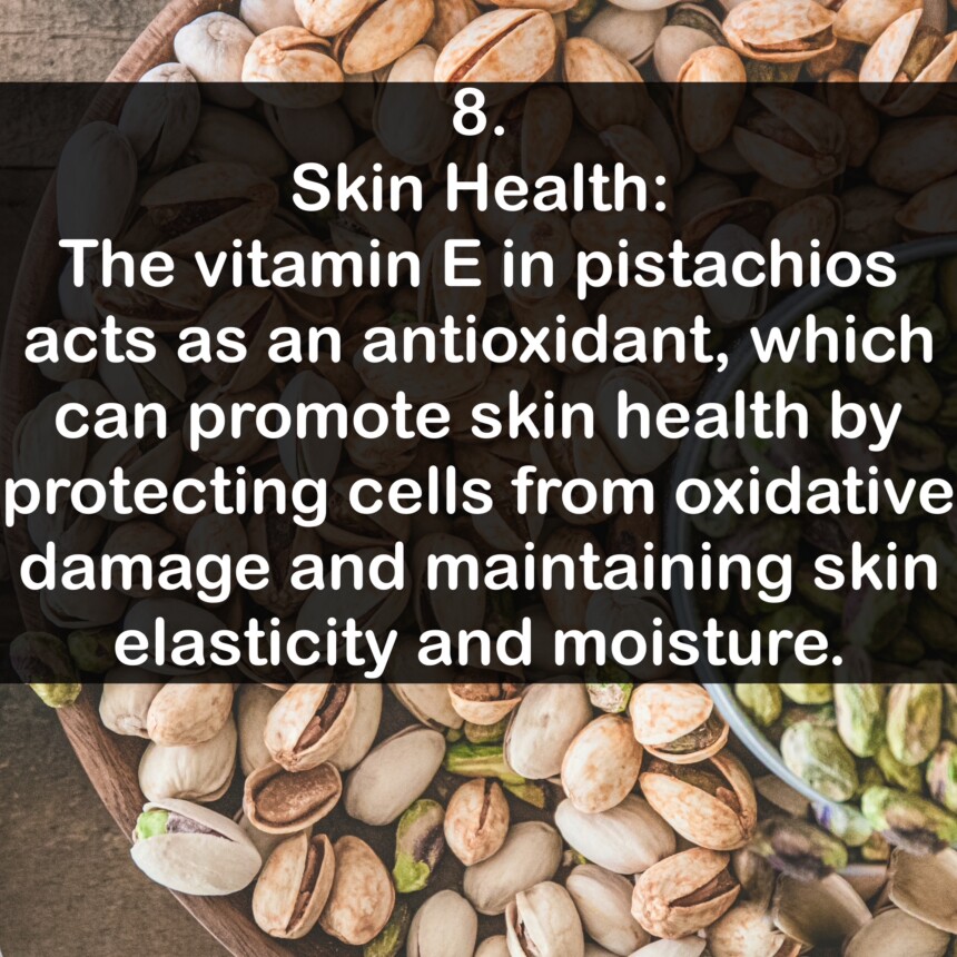8. Skin Health: The vitamin E in pistachios acts as an antioxidant, which can promote skin health by protecting cells from oxidative damage and maintaining skin elasticity and moisture.