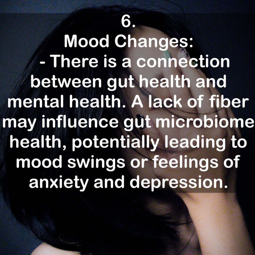 6. Mood Changes: - There is a connection between gut health and mental health. A lack of fiber may influence gut microbiome health, potentially leading to mood swings or feelings of anxiety and depression.