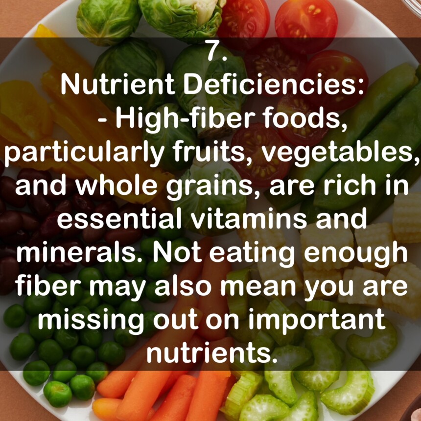 7. Nutrient Deficiencies: - High-fiber foods, particularly fruits, vegetables, and whole grains, are rich in essential vitamins and minerals. Not eating enough fiber may also mean you are missing out on important nutrients.