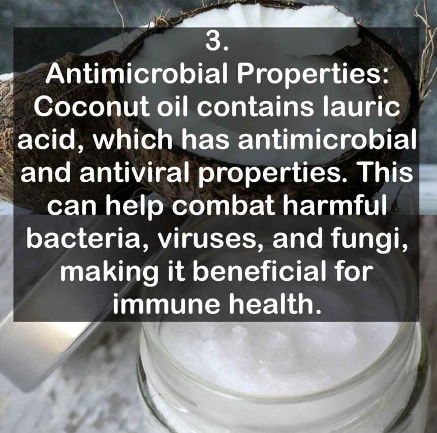3. Antimicrobial Properties: Coconut oil contains lauric acid, which has antimicrobial and antiviral properties. This can help combat harmful bacteria, viruses, and fungi, making it beneficial for immune health.