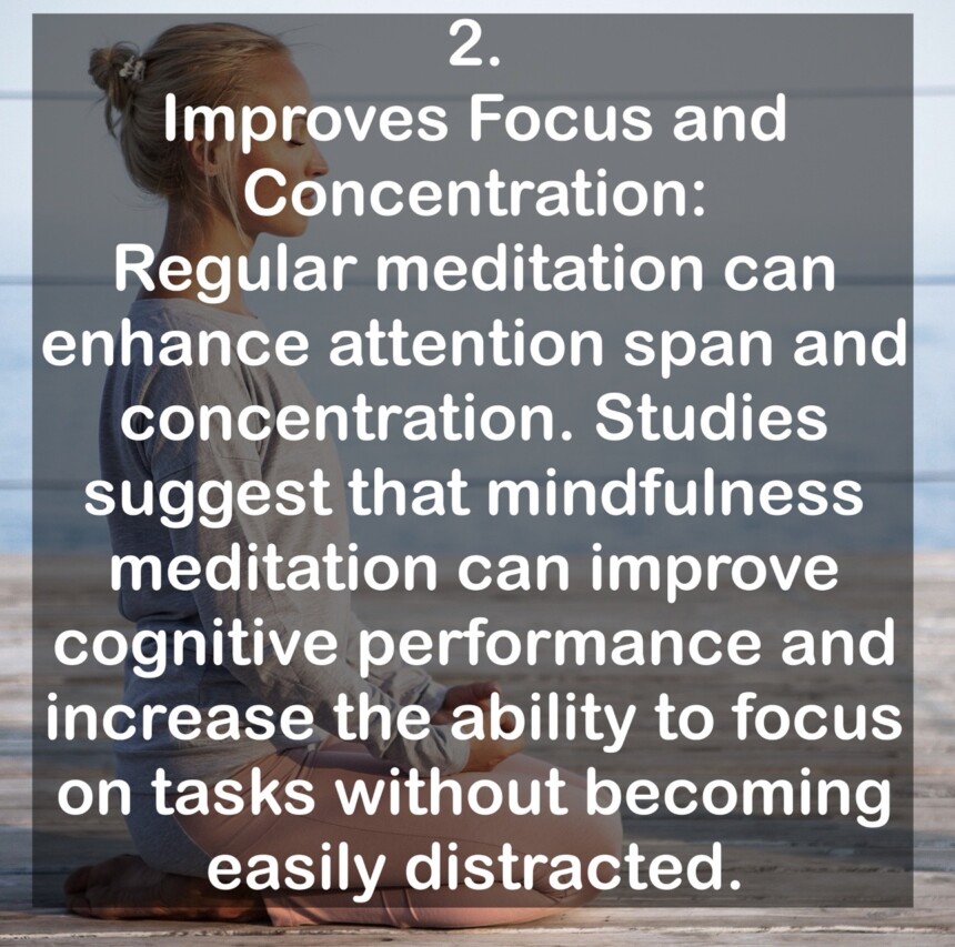 2. Improves Focus and Concentration: Regular meditation can enhance attention span and concentration. Studies suggest that mindfulness meditation can improve cognitive performance and increase the ability to focus on tasks without becoming easily distracted.
