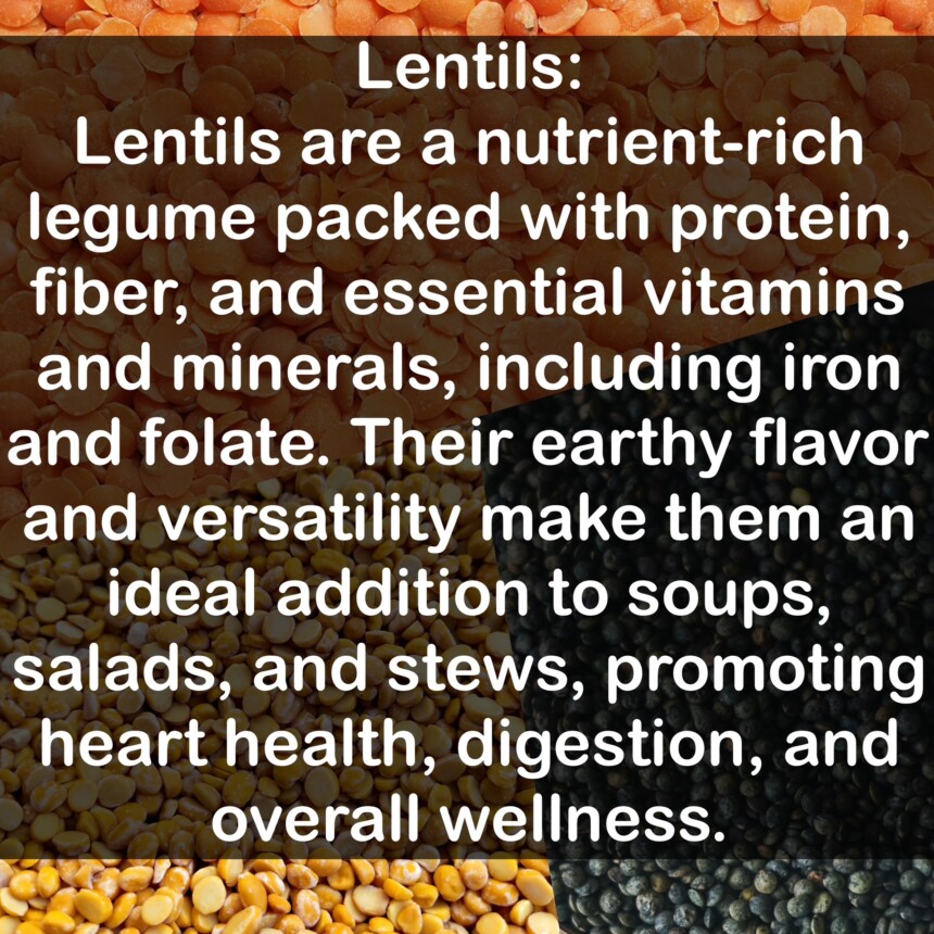 Lentils are a nutrient-rich legume packed with protein, fiber, and essential vitamins and minerals, including iron and folate. Their earthy flavor and versatility make them an ideal addition to soups, salads, and stews, promoting heart health, digestion, and overall wellness.