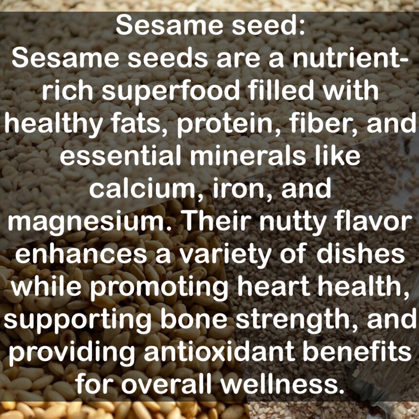 Sesame seeds are a nutrient-rich superfood filled with healthy fats, protein, fiber, and essential minerals like calcium, iron, and magnesium. Their nutty flavor enhances a variety of dishes while promoting heart health, supporting bone strength, and providing antioxidant benefits for overall wellness.
