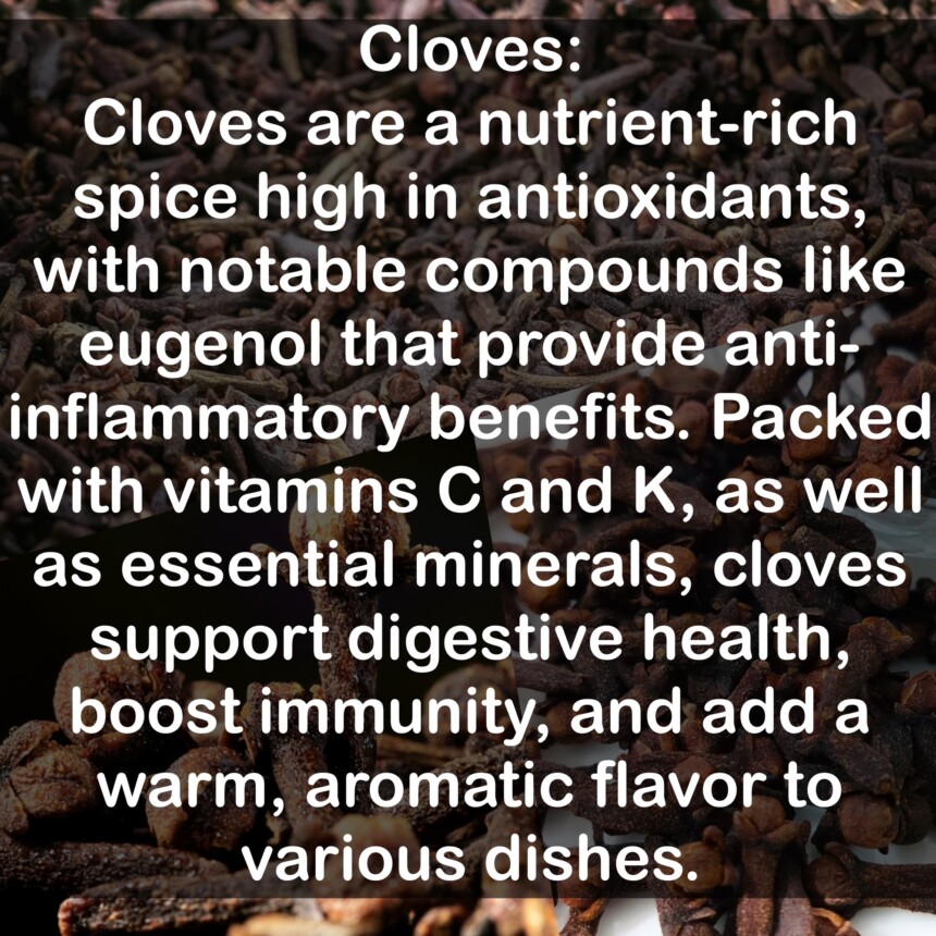 Cloves are a nutrient-rich spice high in antioxidants, with notable compounds like eugenol that provide anti-inflammatory benefits. Packed with vitamins C and K, as well as essential minerals, cloves support digestive health, boost immunity, and add a warm, aromatic flavor to various dishes.