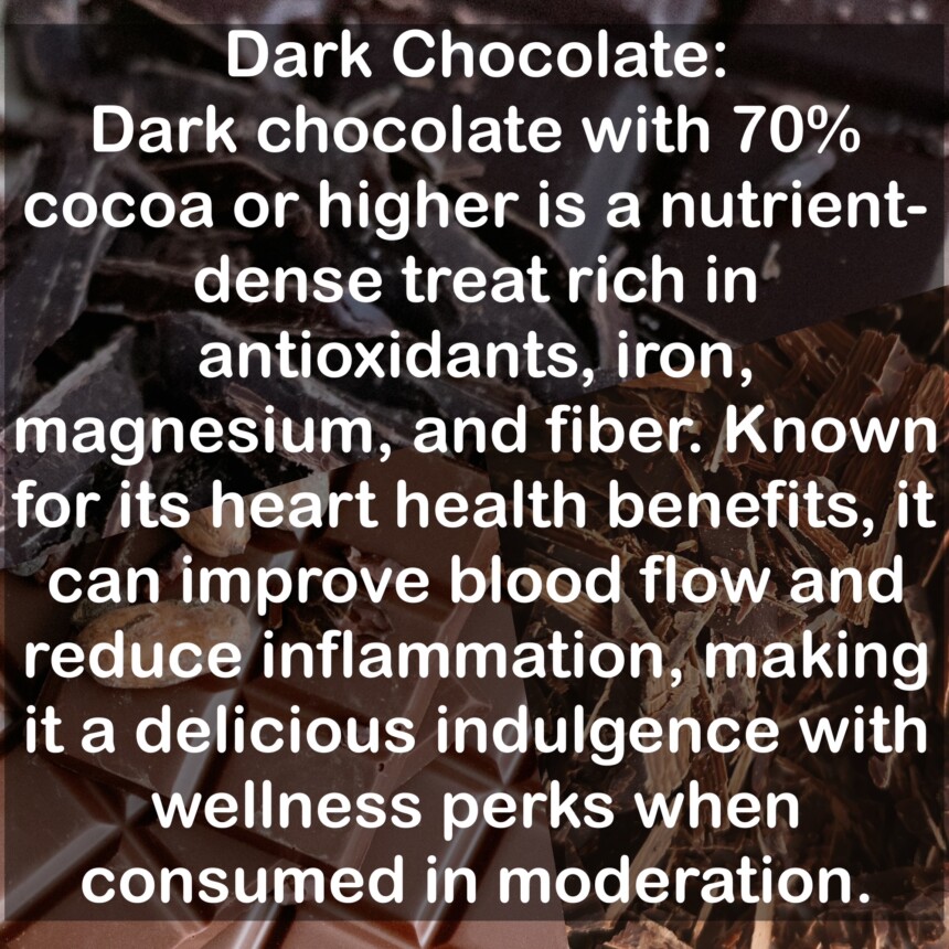 Dark chocolate with 70% cocoa or higher is a nutrient-dense treat rich in antioxidants, iron, magnesium, and fiber. Known for its heart health benefits, it can improve blood flow and reduce inflammation, making it a delicious indulgence with wellness perks when consumed in moderation.