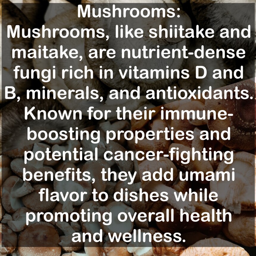 Mushrooms, like shiitake and maitake, are nutrient-dense fungi rich in vitamins D and B, minerals, and antioxidants. Known for their immune-boosting properties and potential cancer-fighting benefits, they add umami flavor to dishes while promoting overall health and wellness.