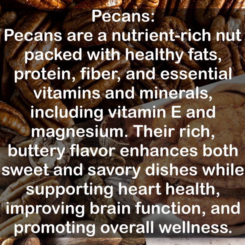 Pecans are a nutrient-rich nut packed with healthy fats, protein, fiber, and essential vitamins and minerals, including vitamin E and magnesium. Their rich, buttery flavor enhances both sweet and savory dishes while supporting heart health, improving brain function, and promoting overall wellness.