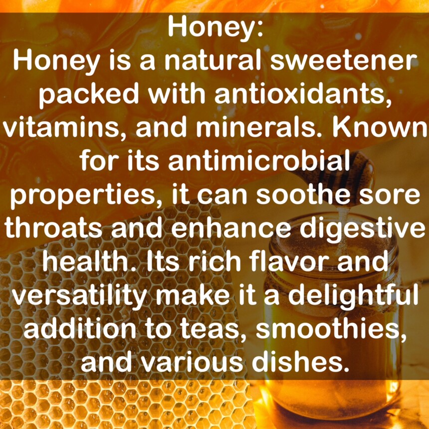 Honey is a natural sweetener packed with antioxidants, vitamins, and minerals. Known for its antimicrobial properties, it can soothe sore throats and enhance digestive health. Its rich flavor and versatility make it a delightful addition to teas, smoothies, and various dishes.
